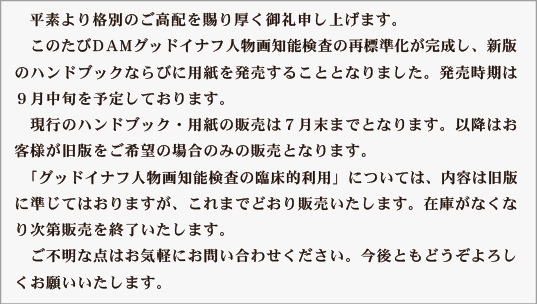 DAM グッドイナフ人物画知能検査 新版のお知らせ
　平素より格別のご高配を賜り厚く御礼申し上げます。
　このたびDAM グッドイナフ人物画知能検査の再標準化が完了し、新版のハンドブックならびに用紙を発売することとなりました。発売時期は９月中旬を予定しております。
　現行のハンドブック・用紙の販売は７月末までとなります。以降はお客様が旧版をご希望の場合のみの販売となります。
　「グッドイナフ人物画知能検査の臨床的利用」については、内容は旧版に準じてはおりますが、これまでどおり販売いたします。在庫がなくなり次第販売を終了いたします。
　ご不明な点はお気軽にお問い合わせください。今後ともどうぞよろしくお願いいたします。