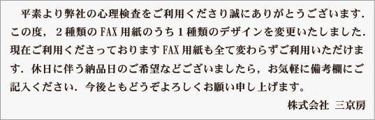 平素は弊社出版の検査をご利用くださいまして誠にありがとうございます．
この度，２種類のFAX用紙のうち１種類のデザインを変更いたしました．
現在ご利用くださっておりますFAX用紙も全て変わらずご利用いただけま
す．休日に伴う納品日のご希望などございましたら，お気軽に備考欄にご
記入ください．今後ともどうぞよろしくお願い申し上げます。
　　　　　　　　　　　　　　　　　　　　　　　　　　 株式会社 三京房