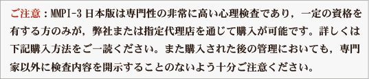 ご注意：MMPI-3日本版は専門性の非常に高い心理検査であり，一定の資格を
有する方のみが，弊社または指定代理店を通じて購入が可能です。詳しくは
下記購入方法をご一読ください。また購入された後の管理においても，専門
家以外に検査内容を開示することのないよう十分ご注意ください。