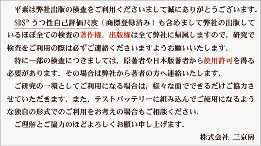 平素は弊社出版の検査をご利用くださいまして誠にありがとうございます．
　SDS®うつ性自己評価尺度(商標登録済み)も含めまして弊社の出版して
いるほぼ全ての検査の著作権，出版権は全て弊社に帰属しますので，研究で
検査をご利用の際は必ずご連絡くださいますようお願いいたします．
　特に一部の検査につきましては，原著者や日本版著者から使用許可を得る
必要があります．その場合は弊社から著者の方へ連絡いたします．
　ご研究の一環としてご利用になる場合は，様々な面でできるだけご協力さ
せていただきます．また，テストバッテリーに組み込んでご使用になるよう
な独自の形式でのご利用をお考えの場合もご相談ください．
　ご理解とご協力のほどよろしくお願い申し上げます．
　　　　　　　　　　　　　　　　　　　　　　　　　　 株式会社 三京房