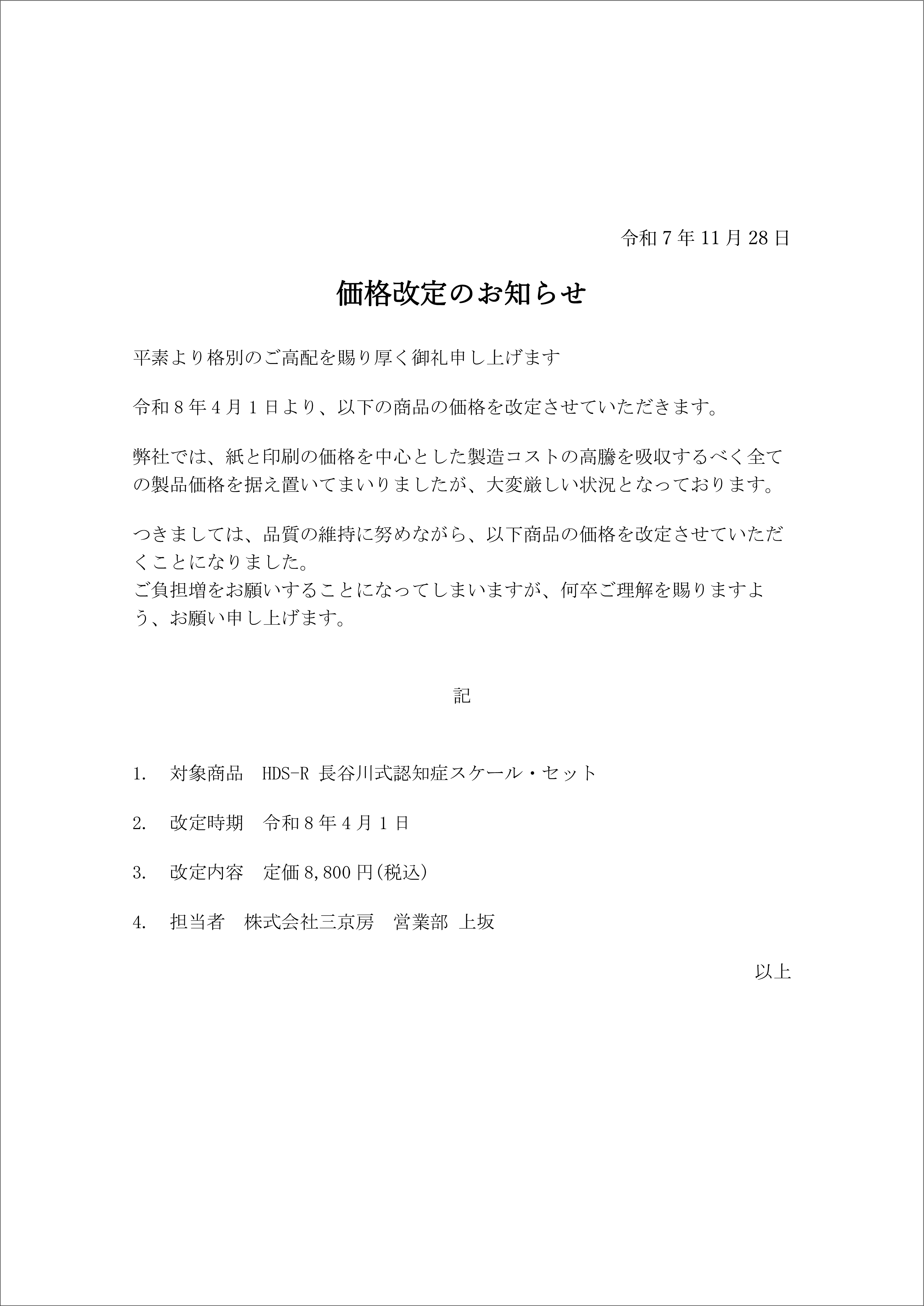 令和7年11月28日
価格改定のお知らせ
平素より格別のご高配を賜り厚く御礼申し上げます
令和8年4月1日より、以下の商品の価格を改定させていただきます。
弊社では、紙と印刷の価格を中心とした製造コストの高騰を吸収するべく全ての製品価格を据え置いてまいりましたが、大変厳しい状況となっております。
つきましては、品質の維持に努めながら、以下商品の価格を改定させていただくことになりました。
ご負担増をお願いすることになってしまいますが、何卒ご理解を賜りますよう、お願い申し上げます。

記

1.　対象商品　HDS-R 長谷川式認知症スケール・セット
2.　改定時期　令和8年4月1日
3.　改定内容　定価8,800円(税込)
4.　担当者　株式会社三京房　営業部 上坂
以上

