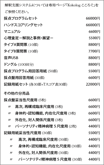 採点プログラムセット 66000円
ハンドスコアリングセット 66000円
マニュアル 　 　 6600円
タイプA質問票 (10部) 　 　 8800円
タイプB質問票 (10部) 　 　 7700円
音声USB 　 　 8800円
ドングル (100回分) 　 　 8800円
採点プログラム用回答用紙 (50部) 　 　 5500円
採点盤用回答用紙 (30部) 　 　 6600円
記録用紙セット (各30部) 22000円
その他の分売品
採点盤妥当性尺度用 　 　 6600円
　〃　高次，再構成臨床尺度用 　 　6600円
　〃　身体的・認知機能，内在化尺度用　 　6600円
　〃　外在化，対人関係尺度用　 　6600円
　〃　パーソナリティ精神病理５尺度用 　4400円
記録用紙妥当性尺度用 (30部) 　 　 5500円
　 〃　 高次，再構成臨床尺度用 (30部)　 　4400円
　 〃　 身体的・認知機能，内在化尺度用 (30部) 　4400円
　 〃　 外在化，対人関係尺度用 (30部)　 　4400円
　 〃　 パーソナリティ精神病理５尺度用 (30部) 　4400円