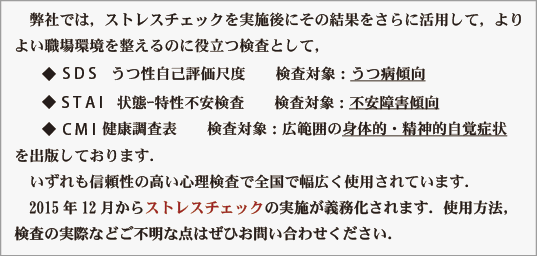 　弊社では，メンタルヘルス／ストレスチェックにご利用いただける検査と
して、
　　◆  S D S　うつ性自己評価尺度　　検査対象：うつ病傾向
　　◆  S T A I　状態ｰ特性不安検査　　検査対象：不安障害傾向
　　◆  C M I  健康調査表　　検査対象：広範囲の身体的・精神的自覚症状
を出版しております．
　いずれも信頼性の高い心理検査で全国で幅広く使用されています．
　2015年12月からストレスチェックの実施が義務化されます．使用方法，
検査の実際などご不明な点はぜひお問い合わせください．