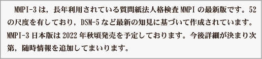 　MMPI-3は，長年利用されている質問紙法人格検査MMPIの最新版です。52
の尺度を有しており，DSM-5など最新の知見に基づいて作成されています。
MMPI-3日本版は2022年秋頃発売を予定しております。今後詳細が決まり次
第、随時情報を追加してまいります。