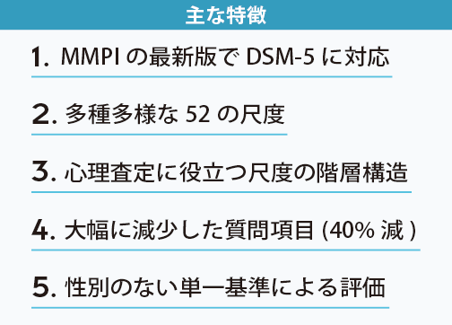 主な特徴
3. 心理査定に役立つ尺度の階層構造
1. MMPI の最新版でDSM-5 に対応
4. 大幅に減少した質問項目
2. 多種多様な52 の尺度
5. 男女の別のない単一基準による評価