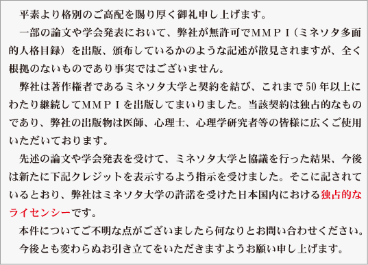 　平素より格別のご高配を賜り厚く御礼申し上げます。
　一部の論文や学会発表において、弊社が無許可でＭＭＰＩ（ミネソタ多面
的人格目録）を出版、頒布しているかのような記述が散見されますが、全く
根拠のないものであり事実ではございません。
　弊社は著作権者であるミネソタ大学と契約を結び、これまで50年以上に
わたって継続してMMPIを出版してまいりました。当該契約は独占的なもの
であり、弊社の出版物は医師、心理士、心理学研究者などの皆様に広くご使
用いただいております。
　先述の論文や学会発表を受けて、ミネソタ大学と協議を行った結果、今後
は新たに下記クレジットを表示するよう指示を受けました。そこに記されて
いるとおり、弊社はミネソタ大学の許諾を受けた日本国内における独占的な
ライセンシーです。
　本件についてご不明な点がありましたら何なりとお問い合わせください。
　今後とも変わらぬお引き立てをいただきますようお願い申し上げます。