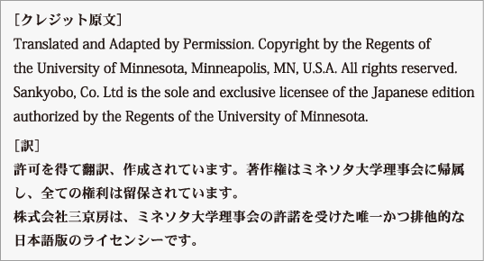 ［クレジット原文］
Translated and Adapted by Permission. Copyright by the Regents of
the University of Minnesota, Minneapolis, MN, U.S.A. All rights reserved.
Sankyobo, Co. Ltd is the sole and exclusive licensee of the Japanese edition
authorized by the Regents of the University of Minnesota.
［訳］
許可を得て翻訳、作成されています。著作権はミネソタ大学理事会に帰属
し、全ての権利は留保されています。
株式会社三京房はミネソタ大学理事会の許諾を受けた日本語版の唯一かつ
排他的なライセンシーです。
