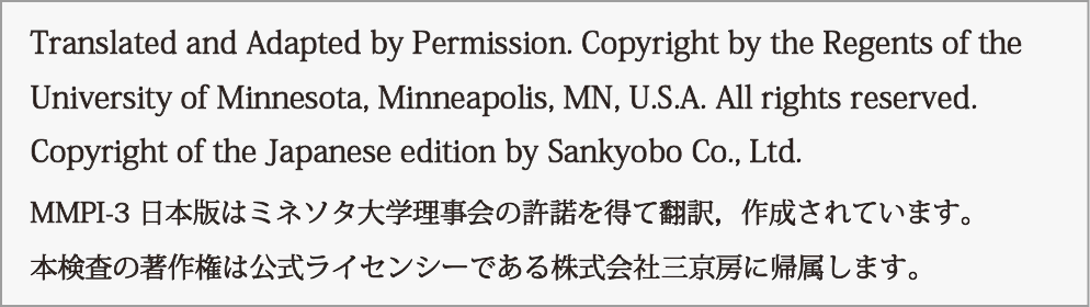 Translated and Adapted by Permission. Copyright by the Regents of the
University of Minnesota, Minneapolis, MN, U.S.A. All rights reserved.
Copyright of the Japanese edition by Sankyobo Co., Ltd.
MMPI-3 日本版はミネソタ大学理事会の許諾を得て翻訳，作成されています。
本検査の著作権は公式ライセンシーである株式会社三京房に帰属します。