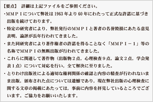 ・ＭＭＰＩについて弊社は1963年より60年にわたって正式な許諾に基づき
・出版を続けております。
・特定の研究者により，弊社発行のＭＭＰＩと著者の名誉毀損にあたる意見
・表明，論評が長年行われてきました。
・また同研究者により著作権者の許諾を得ることなく「ＭＭＰＩ－１」等の
・名称でＭＭＰＩの無断出版が行われてきました。
・これらに関連して著作物（出版物２点，心理検査９点，論文２点，学会発
・表１点）について対応を行い，全て解決に至りました。
・とりわけ出版社による適切な権利関係の確認と内容の精査が行われないま
・ま出版，頒布された点については遺憾であり，現在弊社出版の心理検査に
・関する文章の掲載にあたっては，事前に内容を拝見しているところでござ
・います。ご協力をお願いいたします。